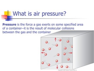 What is air pressure?
Pressure is the force a gas exerts on some specified area
of a container--it is the result of molecular collisions
between the gas and the container
 