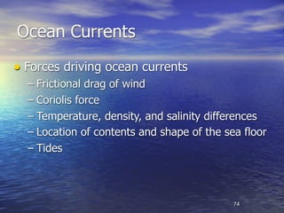 Ocean Currents
• Forces driving ocean currents
  – Frictional drag of wind
  – Coriolis force
  – Temperature, density, and salinity differences
  – Location of contents and shape of the sea floor
  – Tides



                                            74
 