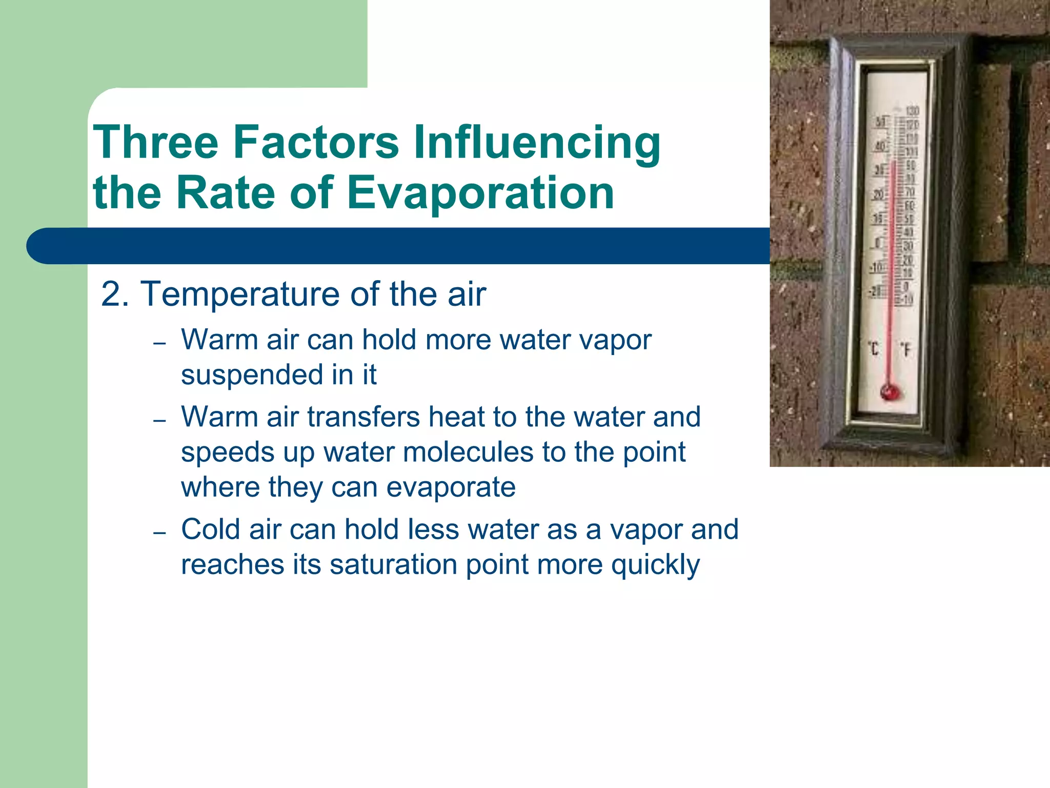 Three Factors Influencing
the Rate of Evaporation
2. Temperature of the air
– Warm air can hold more water vapor
suspended in it
– Warm air transfers heat to the water and
speeds up water molecules to the point
where they can evaporate
– Cold air can hold less water as a vapor and
reaches its saturation point more quickly
 