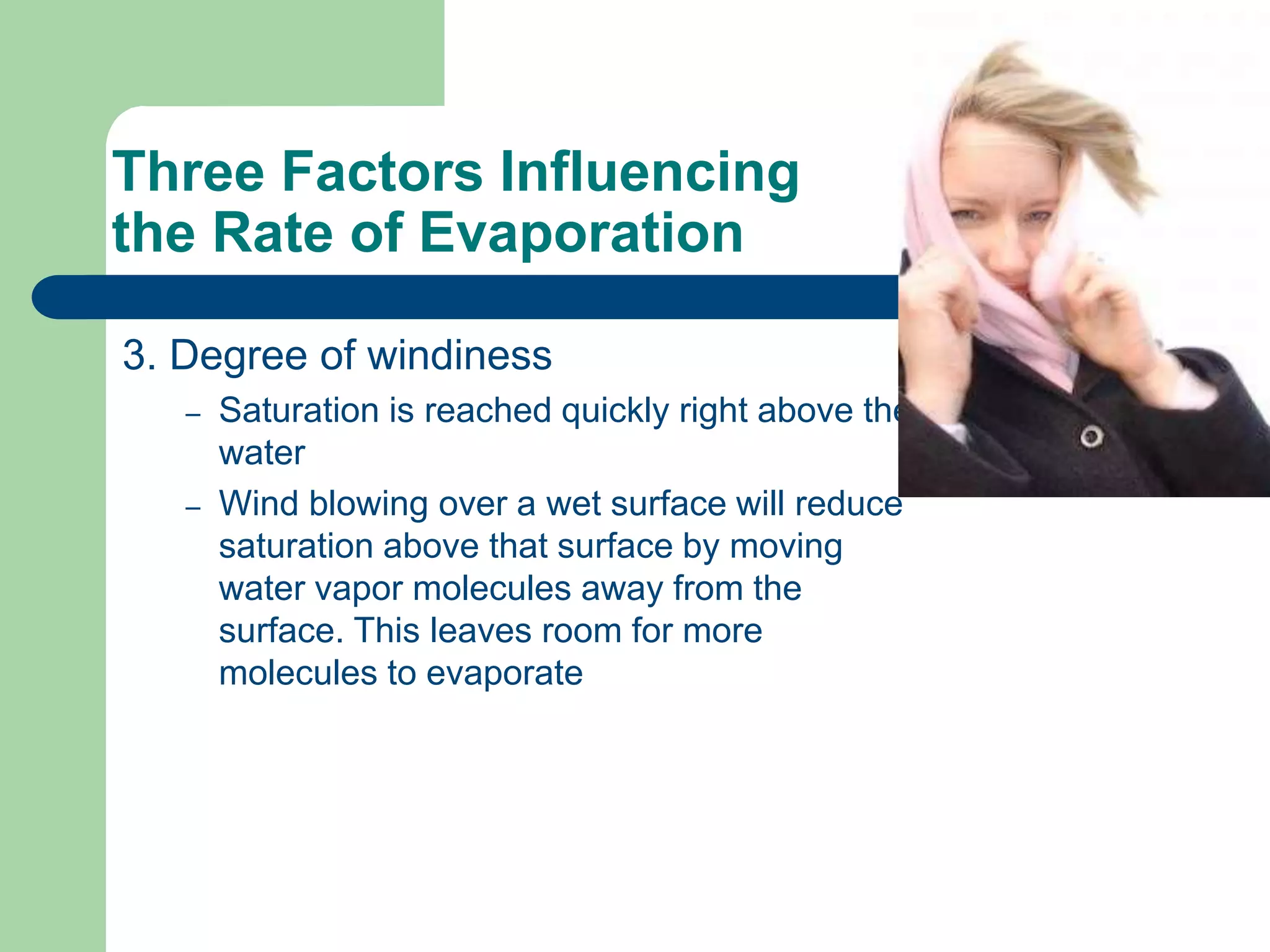 Three Factors Influencing
the Rate of Evaporation
3. Degree of windiness
– Saturation is reached quickly right above the
water
– Wind blowing over a wet surface will reduce
saturation above that surface by moving
water vapor molecules away from the
surface. This leaves room for more
molecules to evaporate
 