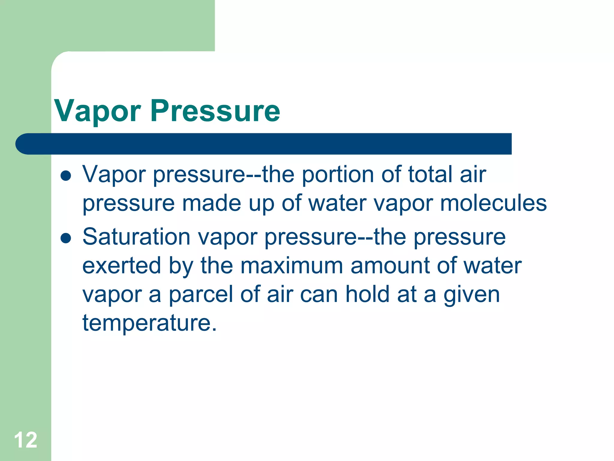 Vapor Pressure
 Vapor pressure--the portion of total air
pressure made up of water vapor molecules
 Saturation vapor pressure--the pressure
exerted by the maximum amount of water
vapor a parcel of air can hold at a given
temperature.
12
 