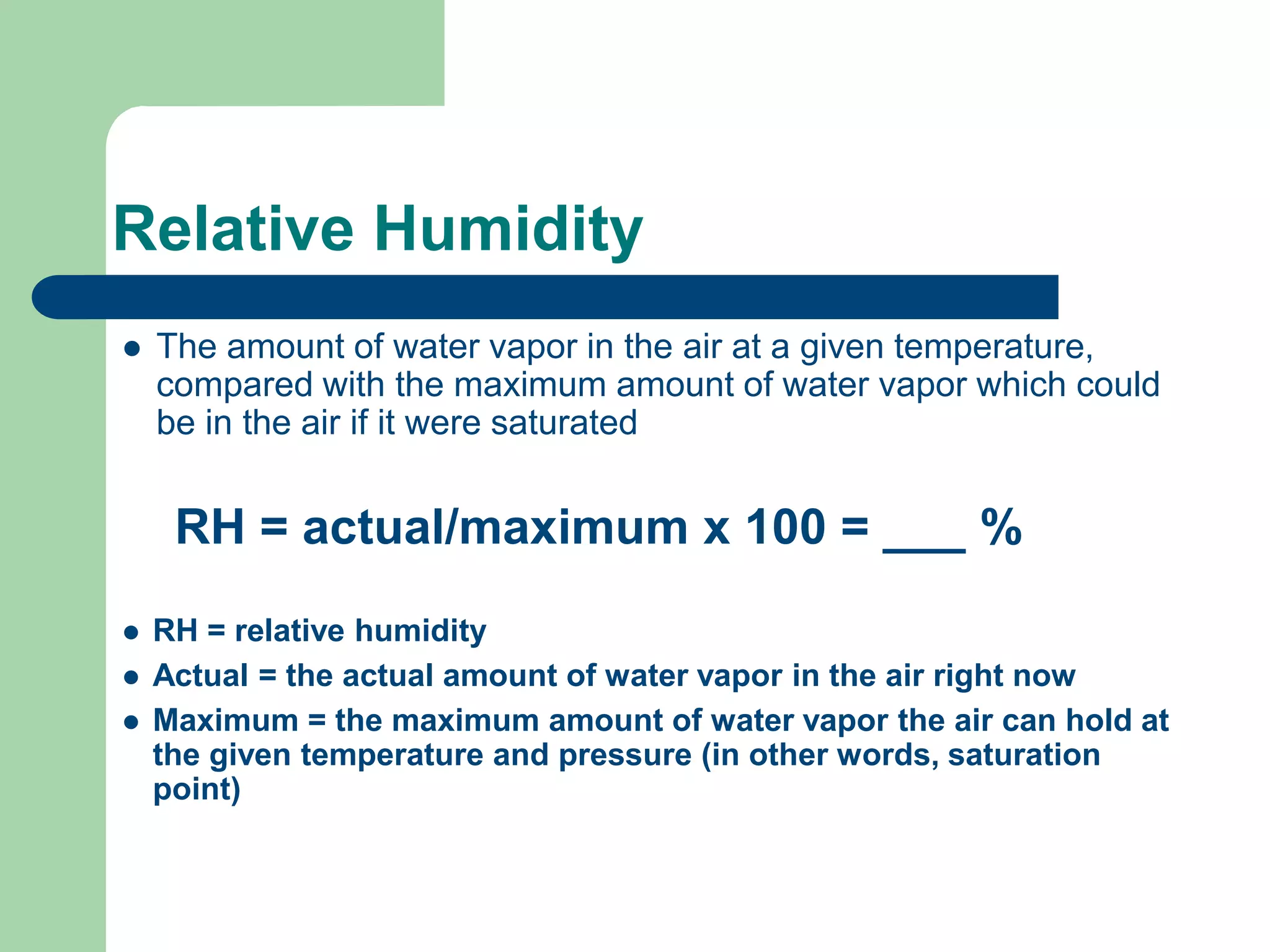 Relative Humidity
 The amount of water vapor in the air at a given temperature,
compared with the maximum amount of water vapor which could
be in the air if it were saturated
RH = actual/maximum x 100 = ___ %
 RH = relative humidity
 Actual = the actual amount of water vapor in the air right now
 Maximum = the maximum amount of water vapor the air can hold at
the given temperature and pressure (in other words, saturation
point)
 