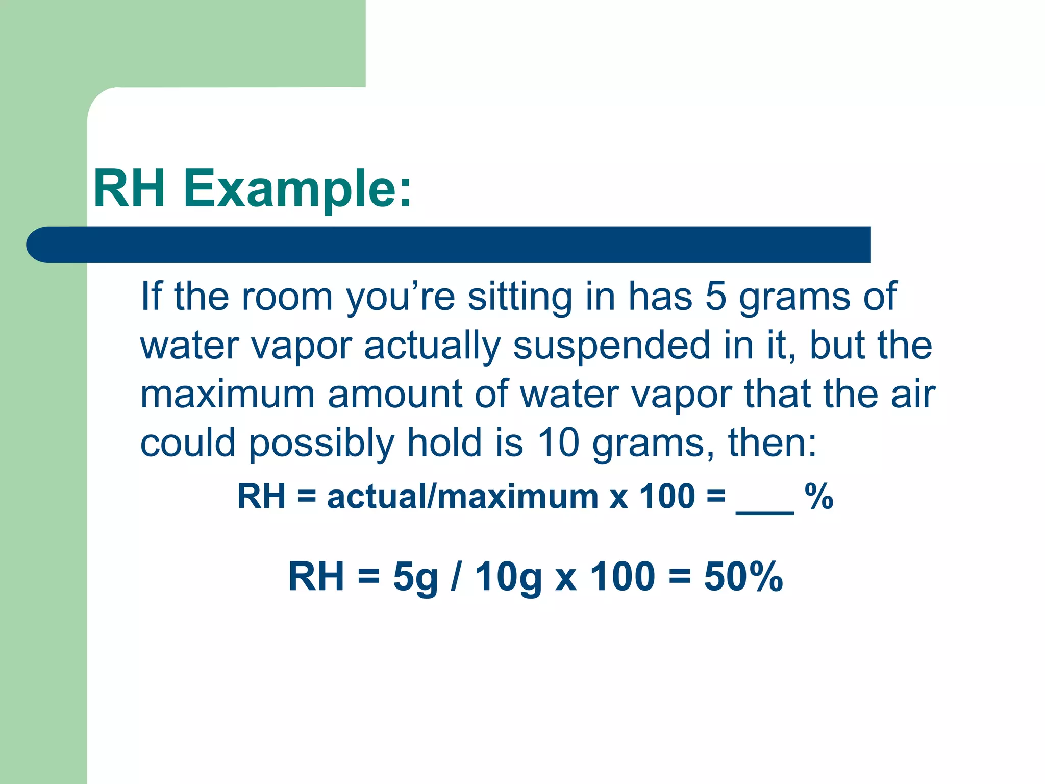 RH Example:
If the room you’re sitting in has 5 grams of
water vapor actually suspended in it, but the
maximum amount of water vapor that the air
could possibly hold is 10 grams, then:
RH = actual/maximum x 100 = ___ %
RH = 5g / 10g x 100 = 50%
 
