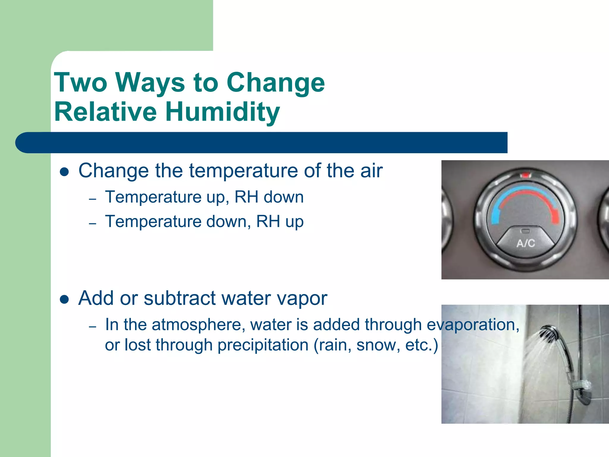 Two Ways to Change
Relative Humidity
 Change the temperature of the air
– Temperature up, RH down
– Temperature down, RH up
 Add or subtract water vapor
– In the atmosphere, water is added through evaporation,
or lost through precipitation (rain, snow, etc.)
 
