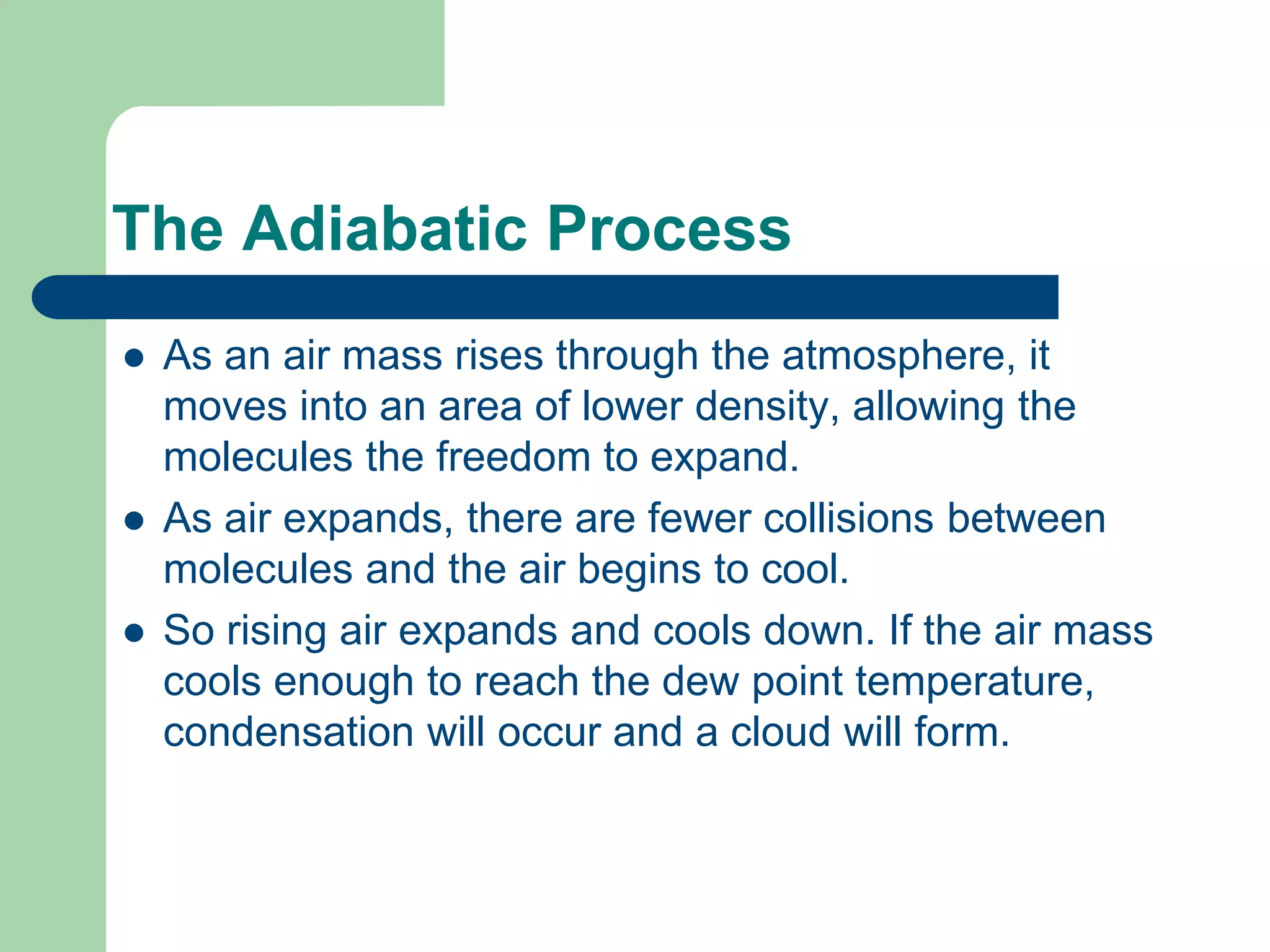 The Adiabatic Process
 As an air mass rises through the atmosphere, it
moves into an area of lower density, allowing the
molecules the freedom to expand.
 As air expands, there are fewer collisions between
molecules and the air begins to cool.
 So rising air expands and cools down. If the air mass
cools enough to reach the dew point temperature,
condensation will occur and a cloud will form.
 
