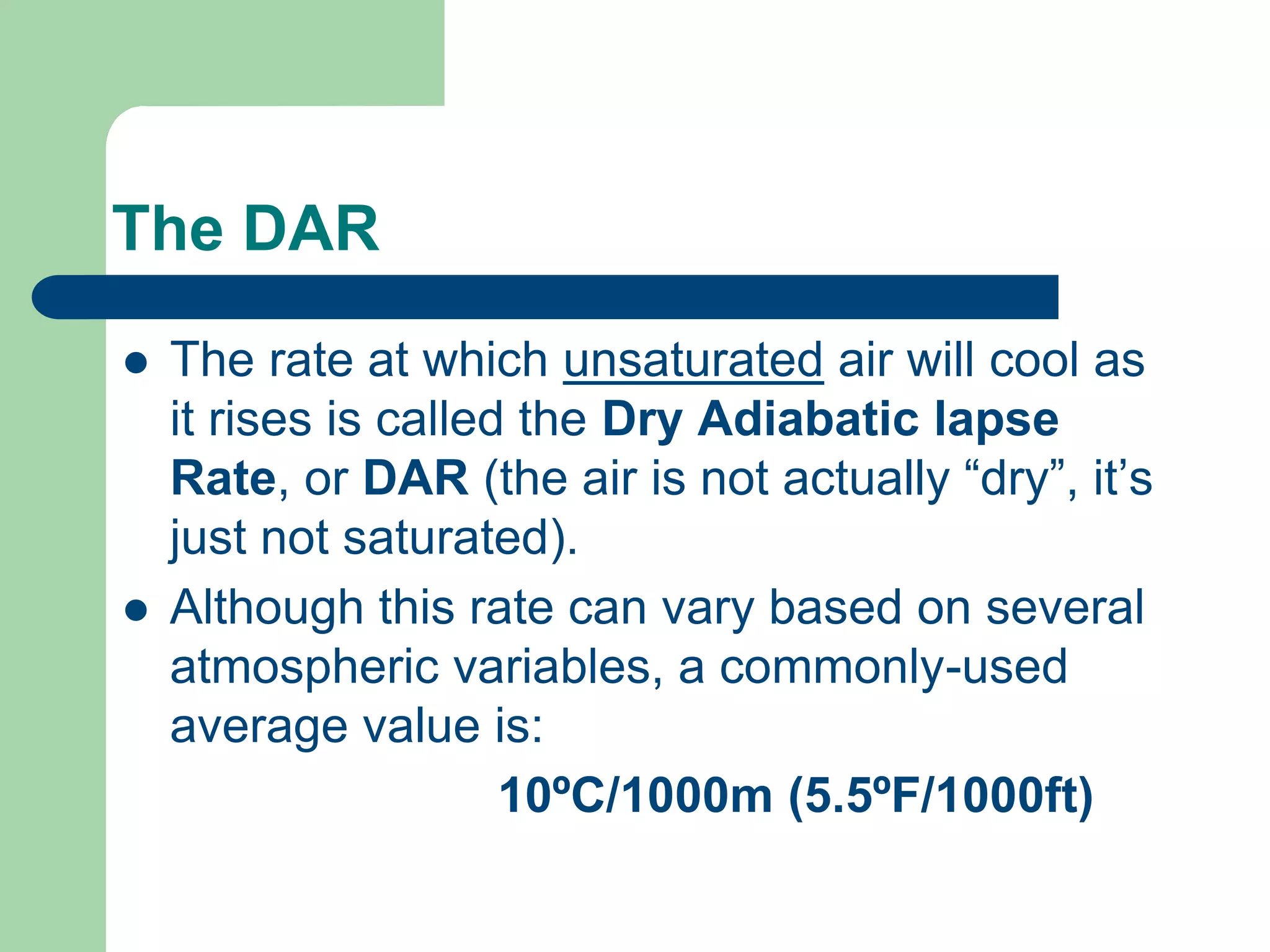 The DAR
 The rate at which unsaturated air will cool as
it rises is called the Dry Adiabatic lapse
Rate, or DAR (the air is not actually “dry”, it’s
just not saturated).
 Although this rate can vary based on several
atmospheric variables, a commonly-used
average value is:
10ºC/1000m (5.5ºF/1000ft)
 