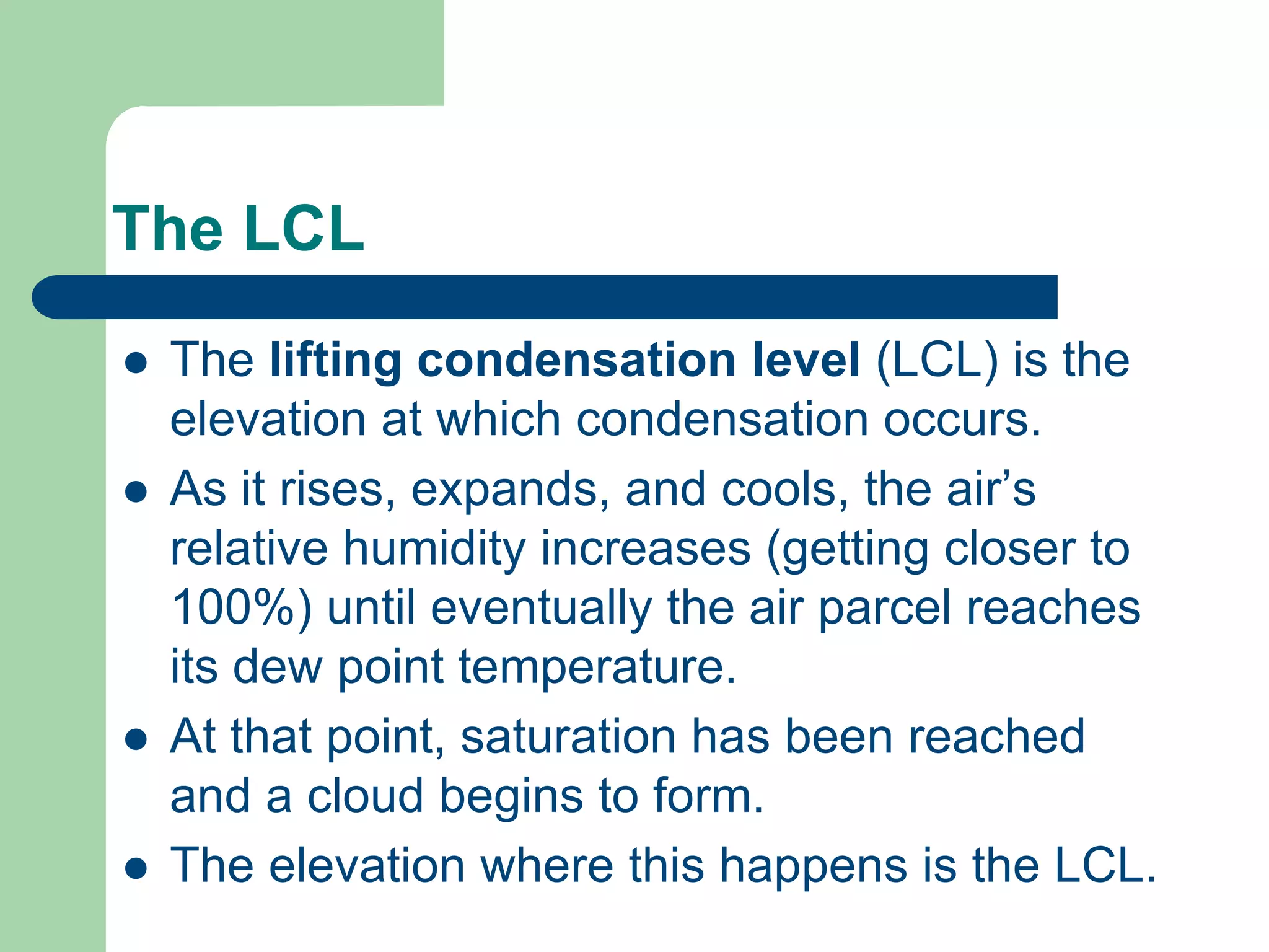 The LCL
 The lifting condensation level (LCL) is the
elevation at which condensation occurs.
 As it rises, expands, and cools, the air’s
relative humidity increases (getting closer to
100%) until eventually the air parcel reaches
its dew point temperature.
 At that point, saturation has been reached
and a cloud begins to form.
 The elevation where this happens is the LCL.
 