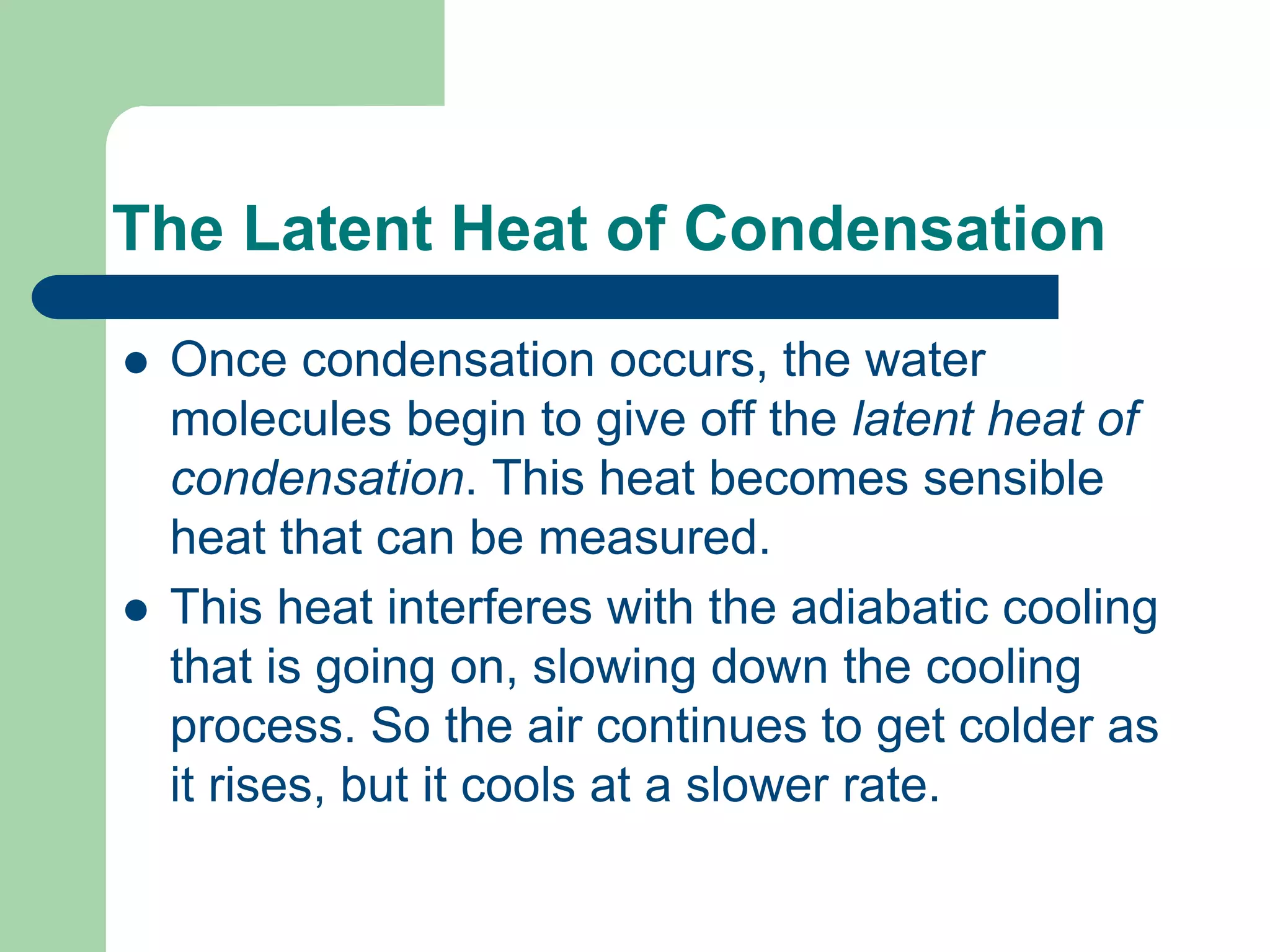 The Latent Heat of Condensation
 Once condensation occurs, the water
molecules begin to give off the latent heat of
condensation. This heat becomes sensible
heat that can be measured.
 This heat interferes with the adiabatic cooling
that is going on, slowing down the cooling
process. So the air continues to get colder as
it rises, but it cools at a slower rate.
 