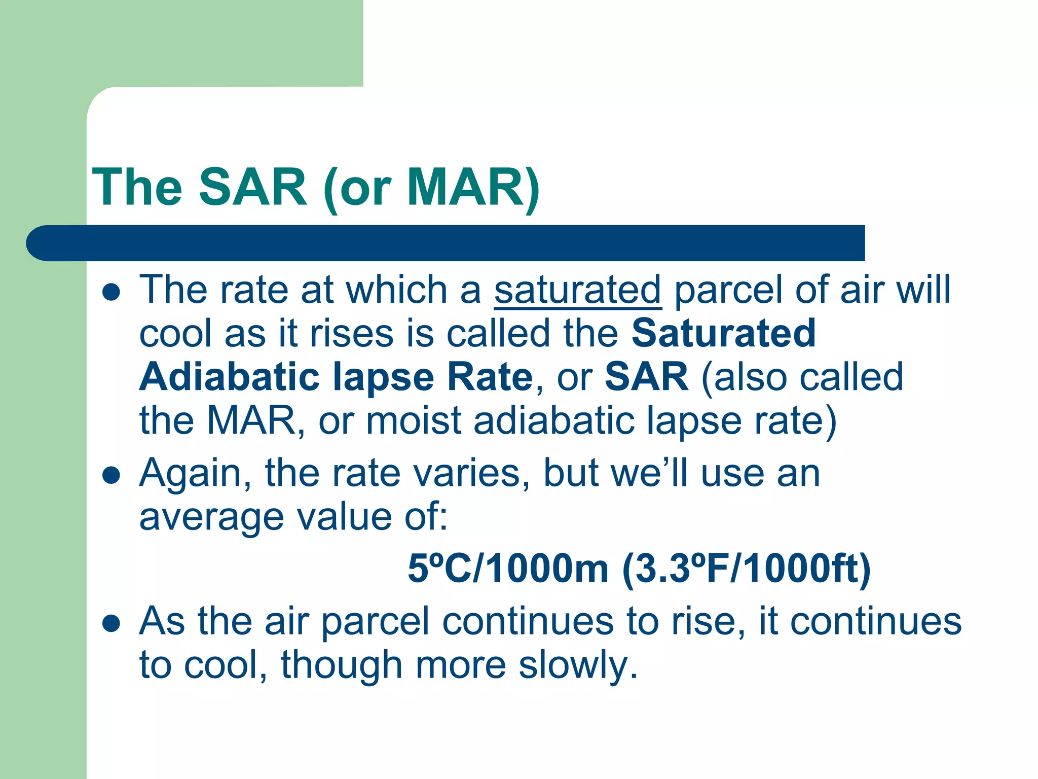The SAR (or MAR)
 The rate at which a saturated parcel of air will
cool as it rises is called the Saturated
Adiabatic lapse Rate, or SAR (also called
the MAR, or moist adiabatic lapse rate)
 Again, the rate varies, but we’ll use an
average value of:
5ºC/1000m (3.3ºF/1000ft)
 As the air parcel continues to rise, it continues
to cool, though more slowly.
 