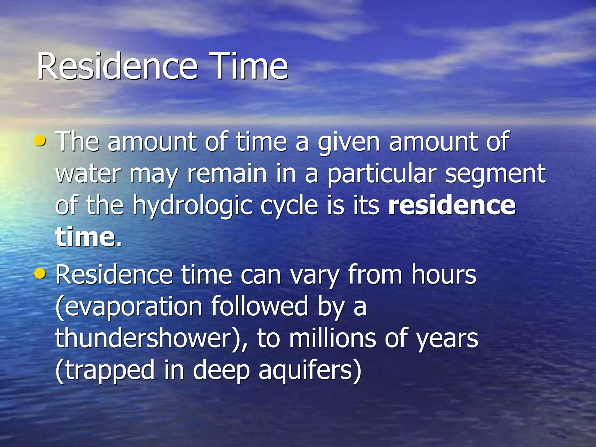 Residence Time
• The amount of time a given amount of
water may remain in a particular segment
of the hydrologic cycle is its residence
time.
• Residence time can vary from hours
(evaporation followed by a
thundershower), to millions of years
(trapped in deep aquifers)
 