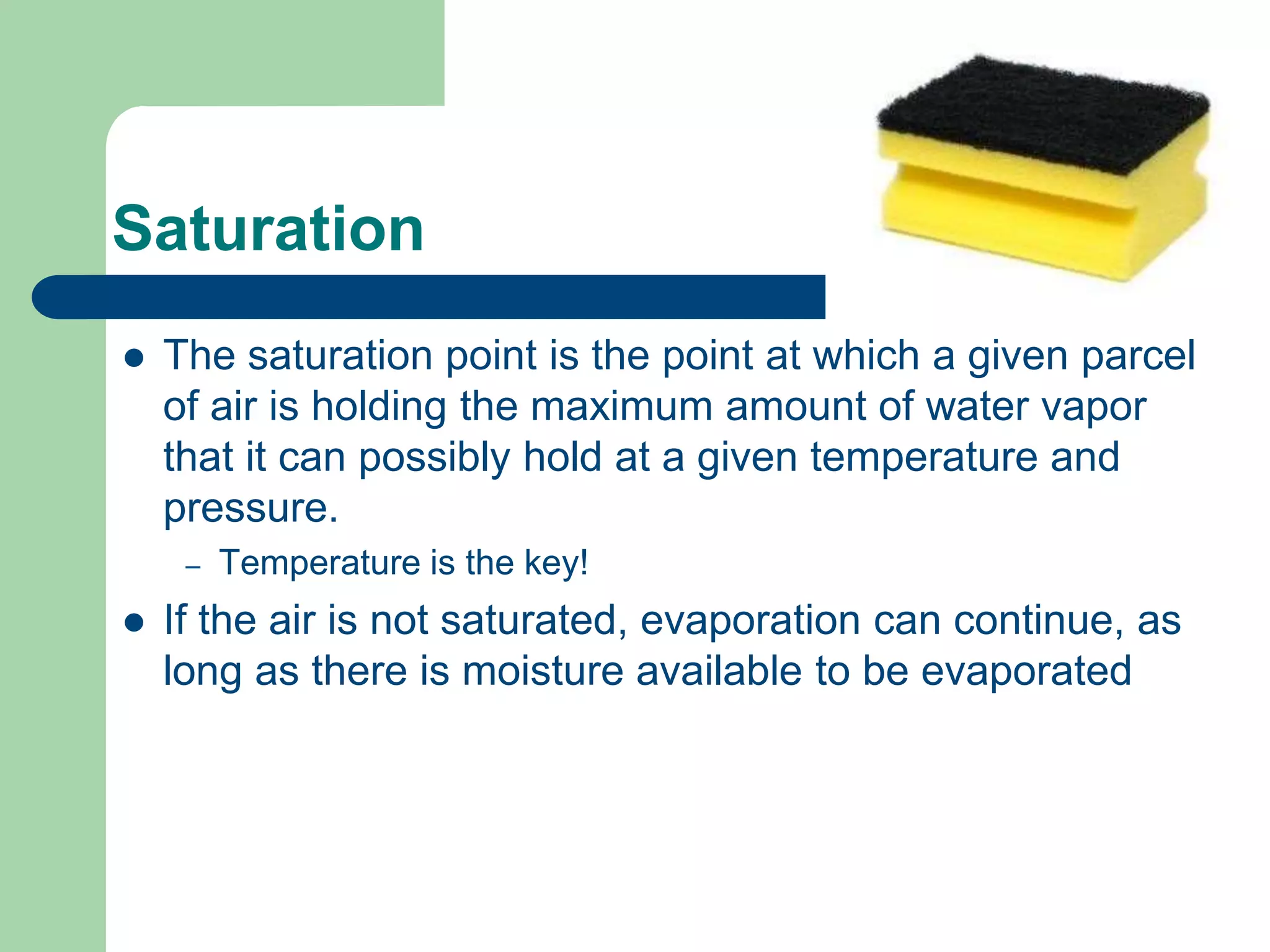 Saturation
 The saturation point is the point at which a given parcel
of air is holding the maximum amount of water vapor
that it can possibly hold at a given temperature and
pressure.
– Temperature is the key!
 If the air is not saturated, evaporation can continue, as
long as there is moisture available to be evaporated
 