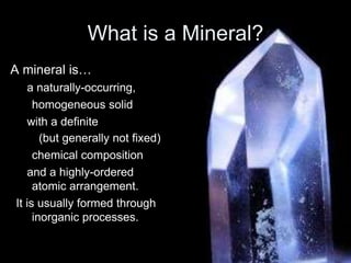 What is a Mineral?
A mineral is…
a naturally-occurring,
homogeneous solid
with a definite
(but generally not fixed)
chemical composition
and a highly-ordered
atomic arrangement.
It is usually formed through
inorganic processes.
 