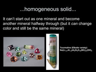 ...homogeneous solid...
It can’t start out as one mineral and become
another mineral halfway through (but it can change
color and still be the same mineral)
Tourmaline (Elbaite variety):
Na(Li1.5,Al1.5)Al6Si6O18(BO3)3(OH)4
 