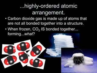 ...highly-ordered atomic
arrangement.
• Carbon dioxide gas is made up of atoms that
are not all bonded together into a structure.
• When frozen, CO2 IS bonded together...
forming...what?
 