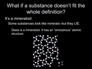 What if a substance doesn’t fit the
whole definition?
It’s a mineraloid.
Some substances look like minerals--but they LIE.
Glass is a mineraloid. It has an “amorphous” atomic
structure.
- O
- Si
 