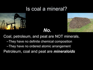 Is coal a mineral?
No.
Coal, petroleum, and peat are NOT minerals.
–They have no definite chemical composition
–They have no ordered atomic arrangement
Petroleum, coal and peat are mineraloids
 