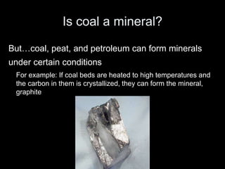 Is coal a mineral?
But…coal, peat, and petroleum can form minerals
under certain conditions
For example: If coal beds are heated to high temperatures and
the carbon in them is crystallized, they can form the mineral,
graphite
 
