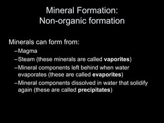 Mineral Formation:
Non-organic formation
Minerals can form from:
–Magma
–Steam (these minerals are called vaporites)
–Mineral components left behind when water
evaporates (these are called evaporites)
–Mineral components dissolved in water that solidify
again (these are called precipitates)
 