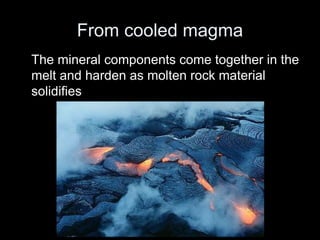 From cooled magma
The mineral components come together in the
melt and harden as molten rock material
solidifies
 