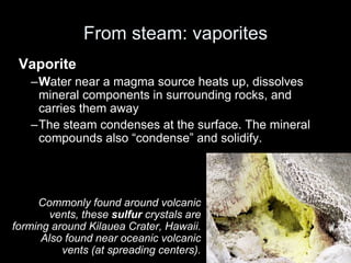 From steam: vaporites
Vaporite
–Water near a magma source heats up, dissolves
mineral components in surrounding rocks, and
carries them away
–The steam condenses at the surface. The mineral
compounds also “condense” and solidify.
Commonly found around volcanic
vents, these sulfur crystals are
forming around Kilauea Crater, Hawaii.
Also found near oceanic volcanic
vents (at spreading centers).
Harvesting sulfur crystals from a volcano in Indonesia
 