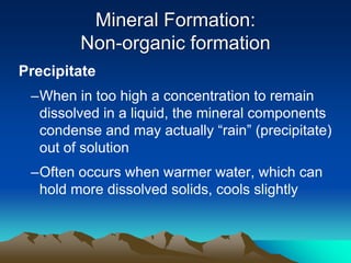 Precipitate
–When in too high a concentration to remain
dissolved in a liquid, the mineral components
condense and may actually “rain” (precipitate)
out of solution
–Often occurs when warmer water, which can
hold more dissolved solids, cools slightly
Mineral Formation:
Non-organic formation
 