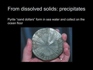 From dissolved solids: precipitates
Pyrite “sand dollars” form in sea water and collect on the
ocean floor
 