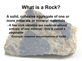 What is a Rock?
• A solid, cohesive aggregate of one or
more minerals or mineral materials
–A few rock varieties are made up almost
entirely of one mineral—this is called a
pegmatite
• Example: massive accumulations of halite
 