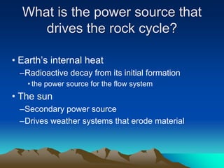 What is the power source that
drives the rock cycle?
• Earth’s internal heat
–Radioactive decay from its initial formation
• the power source for the flow system
• The sun
–Secondary power source
–Drives weather systems that erode material
 