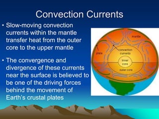 Convection Currents
• Slow-moving convection
currents within the mantle
transfer heat from the outer
core to the upper mantle
• The convergence and
divergence of these currents
near the surface is believed to
be one of the driving forces
behind the movement of
Earth’s crustal plates
 