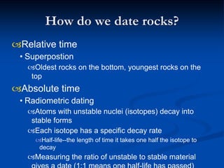 How do we date rocks?
Relative time
• Superpostion
Oldest rocks on the bottom, youngest rocks on the
top
Absolute time
• Radiometric dating
Atoms with unstable nuclei (isotopes) decay into
stable forms
Each isotope has a specific decay rate
Half-life--the length of time it takes one half the isotope to
decay
Measuring the ratio of unstable to stable material
 