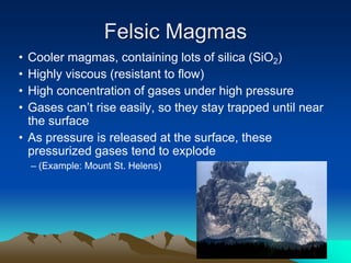 Felsic Magmas
• Cooler magmas, containing lots of silica (SiO2)
• Highly viscous (resistant to flow)
• High concentration of gases under high pressure
• Gases can’t rise easily, so they stay trapped until near
the surface
• As pressure is released at the surface, these
pressurized gases tend to explode
– (Example: Mount St. Helens)
 