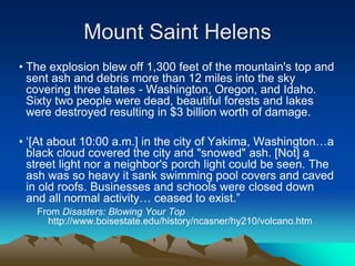Mount Saint Helens
• The explosion blew off 1,300 feet of the mountain's top and
sent ash and debris more than 12 miles into the sky
covering three states - Washington, Oregon, and Idaho.
Sixty two people were dead, beautiful forests and lakes
were destroyed resulting in $3 billion worth of damage.
• ‘[At about 10:00 a.m.] in the city of Yakima, Washington…a
black cloud covered the city and "snowed" ash. [Not] a
street light nor a neighbor's porch light could be seen. The
ash was so heavy it sank swimming pool covers and caved
in old roofs. Businesses and schools were closed down
and all normal activity… ceased to exist.”
From Disasters: Blowing Your Top
http://www.boisestate.edu/history/ncasner/hy210/volcano.htm
 