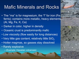 • The “ma” is for magnesium, the “f” for iron (Fe--
ferris); contains more metallic, heavy elements
(Al, Mg, Fe, K, Ca)
• Darker in color, higher in density
• Oceanic crust is predominantly mafic
• Low viscosity (flow easily for long distances)
• Very little gas content, relatively little SiO2
• Hotter magmas, so gasses stay dissolved
• Rarely explosive
– (Example: Hawaiian volcanoes)
Mafic Minerals and Rocks
 