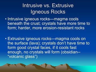 Intrusive vs. Extrusive
Igneous Rocks
• Intrusive igneous rocks—magma cools
beneath the crust; crystals have more time to
form; harder, more erosion-resistant rocks
• Extrusive igneous rocks—magma cools on
the surface (lava); crystals don’t have time to
form good crystal faces, if it cools fast
enough, no crystals will form (obsidian--
“volcanic glass”)
 