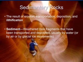 Sedimentary Rocks
• The result of erosion, transportation, deposition, and
lithification
• Sediment—Weathered rock fragments that have
been transported and deposited, usually by water (or
by air or by glacial ice movements)
 