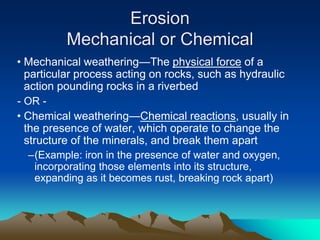 Erosion
Mechanical or Chemical
• Mechanical weathering—The physical force of a
particular process acting on rocks, such as hydraulic
action pounding rocks in a riverbed
- OR -
• Chemical weathering—Chemical reactions, usually in
the presence of water, which operate to change the
structure of the minerals, and break them apart
–(Example: iron in the presence of water and oxygen,
incorporating those elements into its structure,
expanding as it becomes rust, breaking rock apart)
 