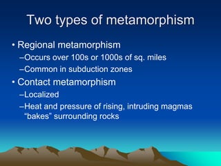 Two types of metamorphism
• Regional metamorphism
–Occurs over 100s or 1000s of sq. miles
–Common in subduction zones
• Contact metamorphism
–Localized
–Heat and pressure of rising, intruding magmas
“bakes” surrounding rocks
 