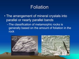 Foliation
• The arrangement of mineral crystals into
parallel or nearly parallel bands
–The classification of metamorphic rocks is
generally based on the amount of foliation in the
rock
 