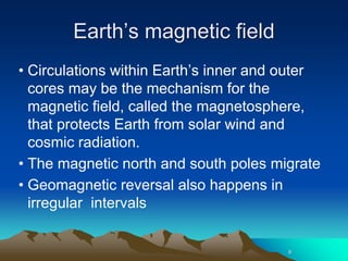Earth’s magnetic field
• Circulations within Earth’s inner and outer
cores may be the mechanism for the
magnetic field, called the magnetosphere,
that protects Earth from solar wind and
cosmic radiation.
• The magnetic north and south poles migrate
• Geomagnetic reversal also happens in
irregular intervals
8
 