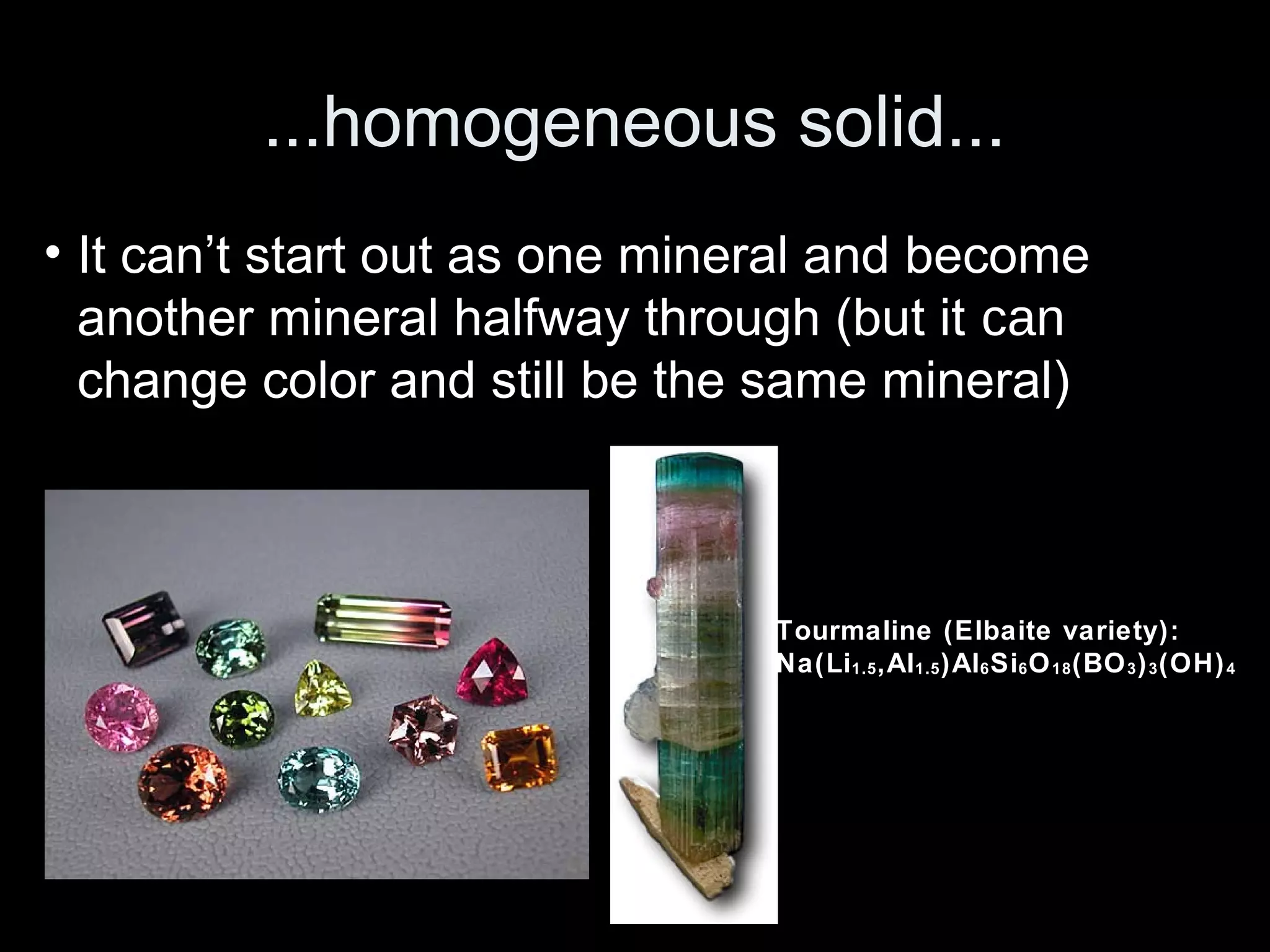 ...homogeneous solid...
• It can’t start out as one mineral and become
another mineral halfway through (but it can
change color and still be the same mineral)
Tourmaline (Elbaite variety):
Na(Li1.5,Al1.5)Al6Si6O18(BO3)3(OH)4
 
