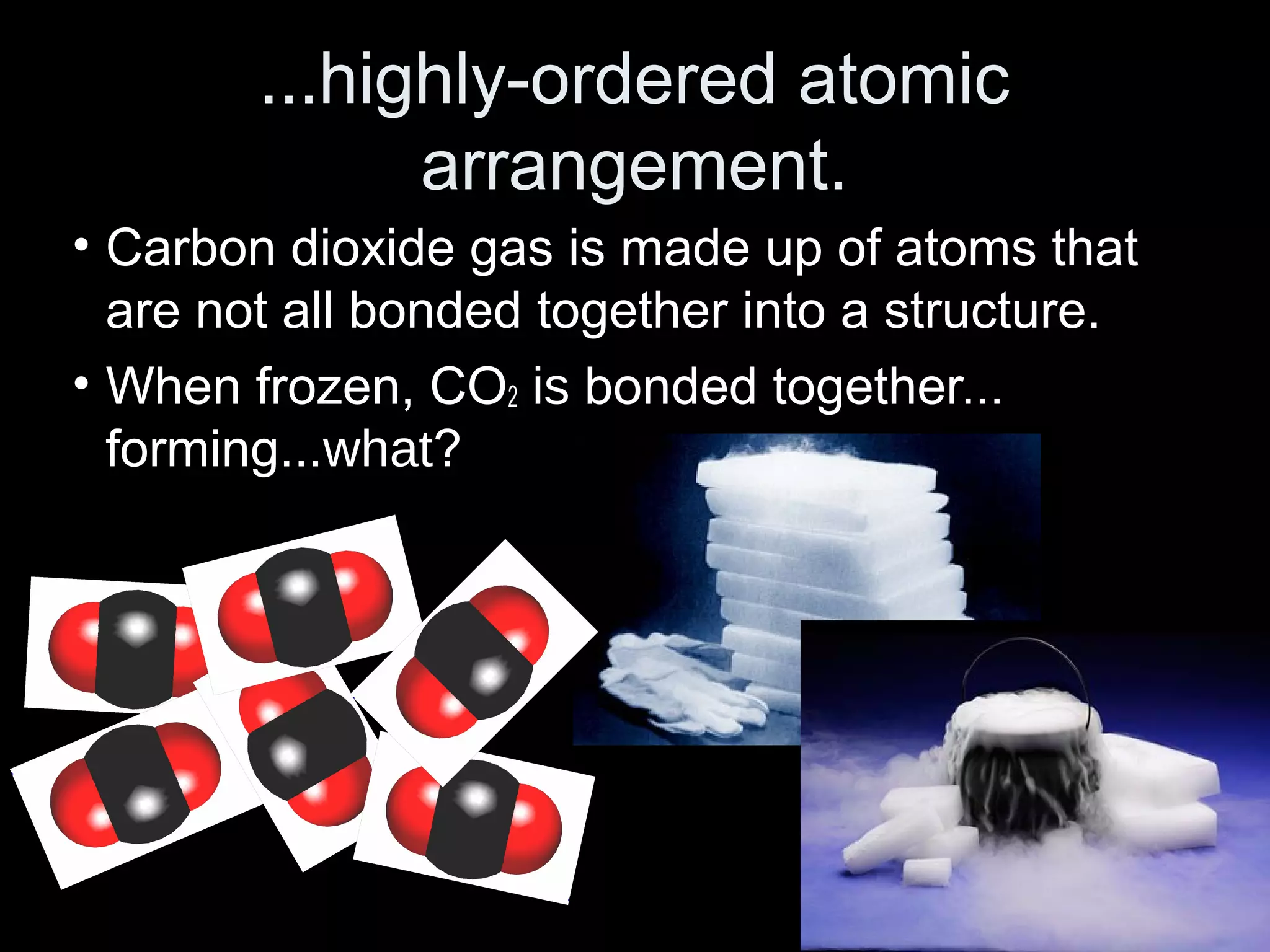 ...highly-ordered atomic
arrangement.
• Carbon dioxide gas is made up of atoms that
are not all bonded together into a structure.
• When frozen, CO2 is bonded together...
forming...what?
 
