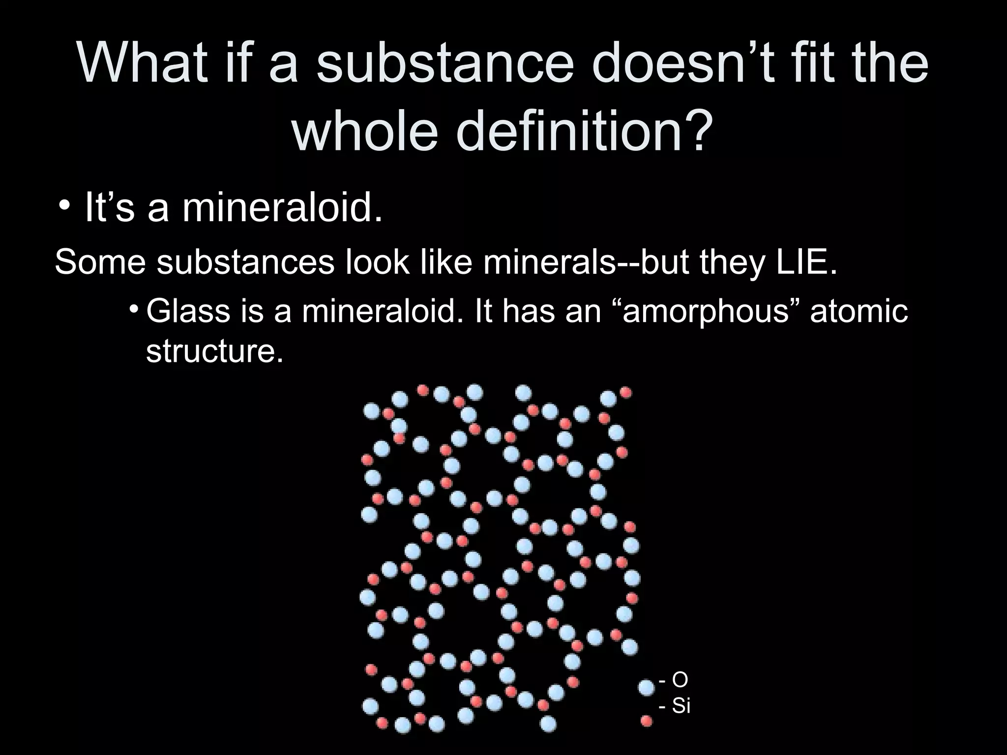 What if a substance doesn’t fit the
whole definition?
• It’s a mineraloid.
Some substances look like minerals--but they LIE.
• Glass is a mineraloid. It has an “amorphous” atomic
structure.
- O
- Si
 