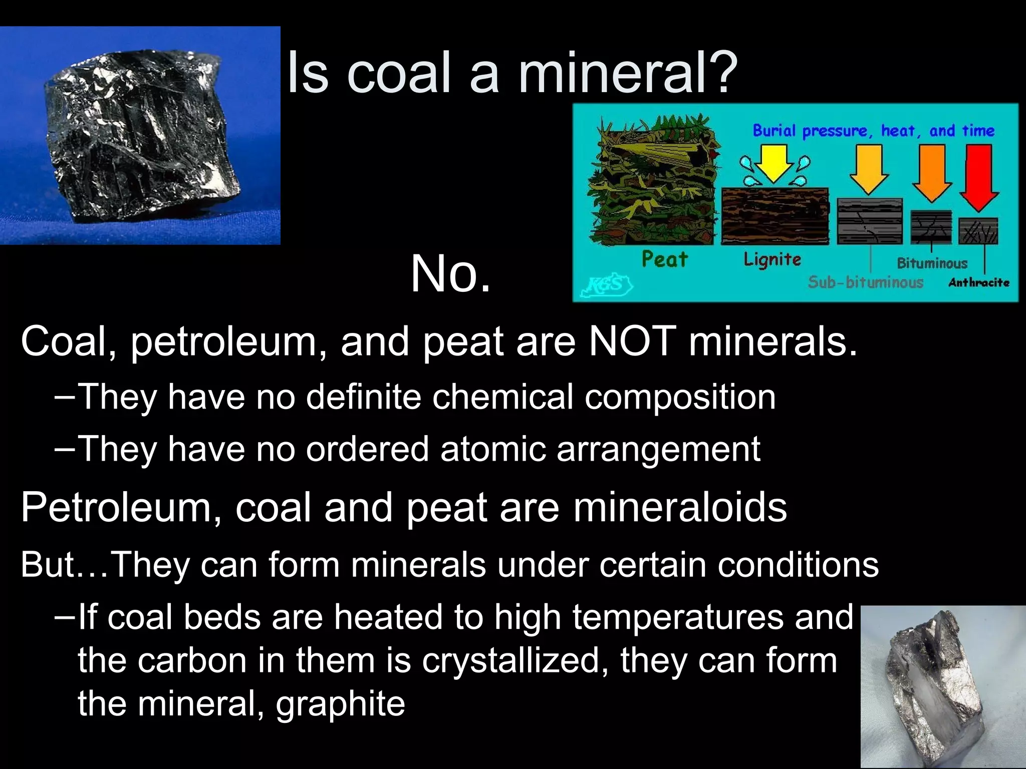 Is coal a mineral?Is coal a mineral?
No.
Coal, petroleum, and peat are NOT minerals.
–They have no definite chemical composition
–They have no ordered atomic arrangement
Petroleum, coal and peat are mineraloids
But…They can form minerals under certain conditions
–If coal beds are heated to high temperatures and
the carbon in them is crystallized, they can form
the mineral, graphite
 
