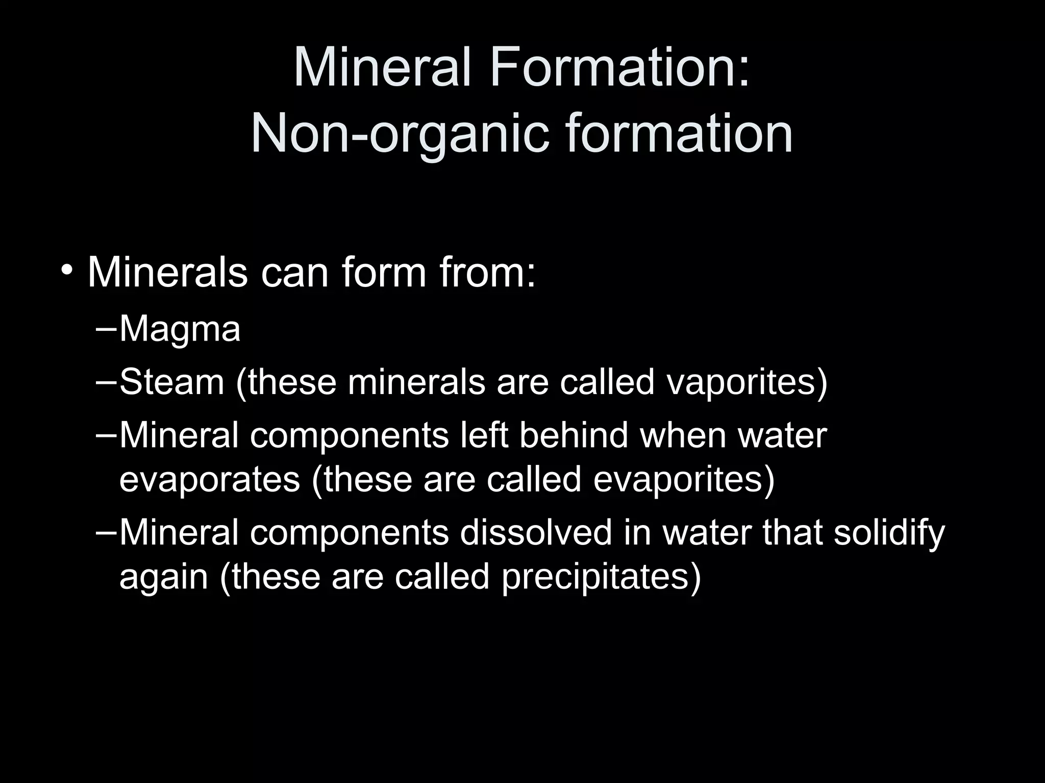 Mineral Formation:Mineral Formation:
Non-organic formationNon-organic formation
• Minerals can form from:
–Magma
–Steam (these minerals are called vaporites)
–Mineral components left behind when water
evaporates (these are called evaporites)
–Mineral components dissolved in water that solidify
again (these are called precipitates)
 