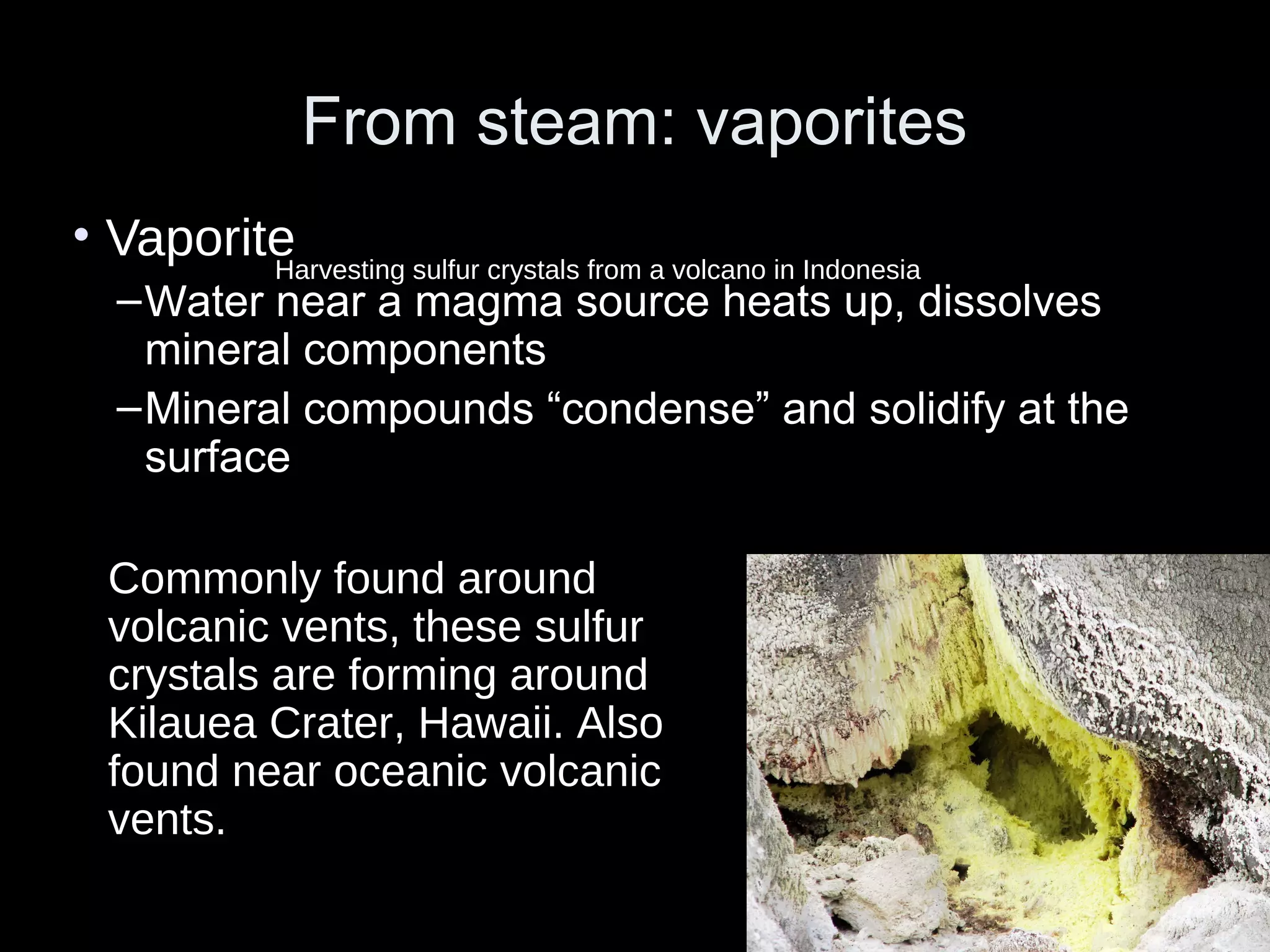 From steam: vaporitesFrom steam: vaporites
• Vaporite
–Water near a magma source heats up, dissolves
mineral components
–Mineral compounds “condense” and solidify at the
surface
Commonly found around
volcanic vents, these sulfur
crystals are forming around
Kilauea Crater, Hawaii. Also
found near oceanic volcanic
vents.
Harvesting sulfur crystals from a volcano in Indonesia
 