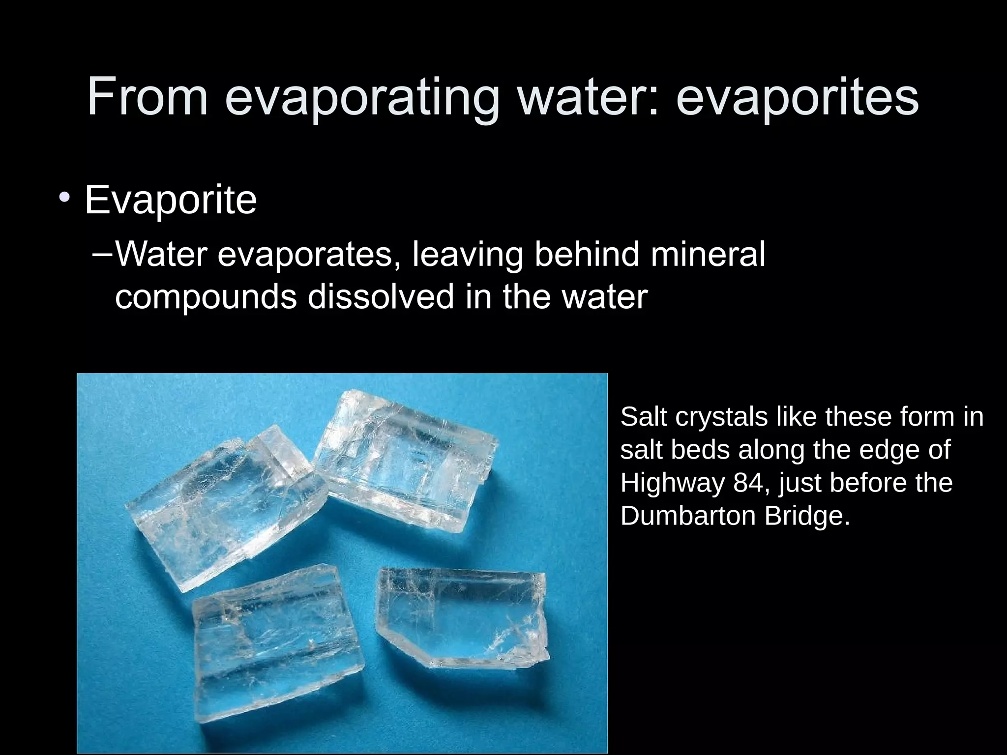 From evaporating water: evaporitesFrom evaporating water: evaporites
• Evaporite
–Water evaporates, leaving behind mineral
compounds dissolved in the water
Salt crystals like these form in
salt beds along the edge of
Highway 84, just before the
Dumbarton Bridge.
 
