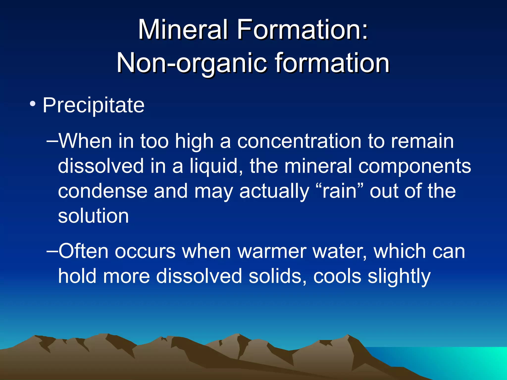 • Precipitate
–When in too high a concentration to remain
dissolved in a liquid, the mineral components
condense and may actually “rain” out of the
solution
–Often occurs when warmer water, which can
hold more dissolved solids, cools slightly
Mineral Formation:Mineral Formation:
Non-organic formationNon-organic formation
 