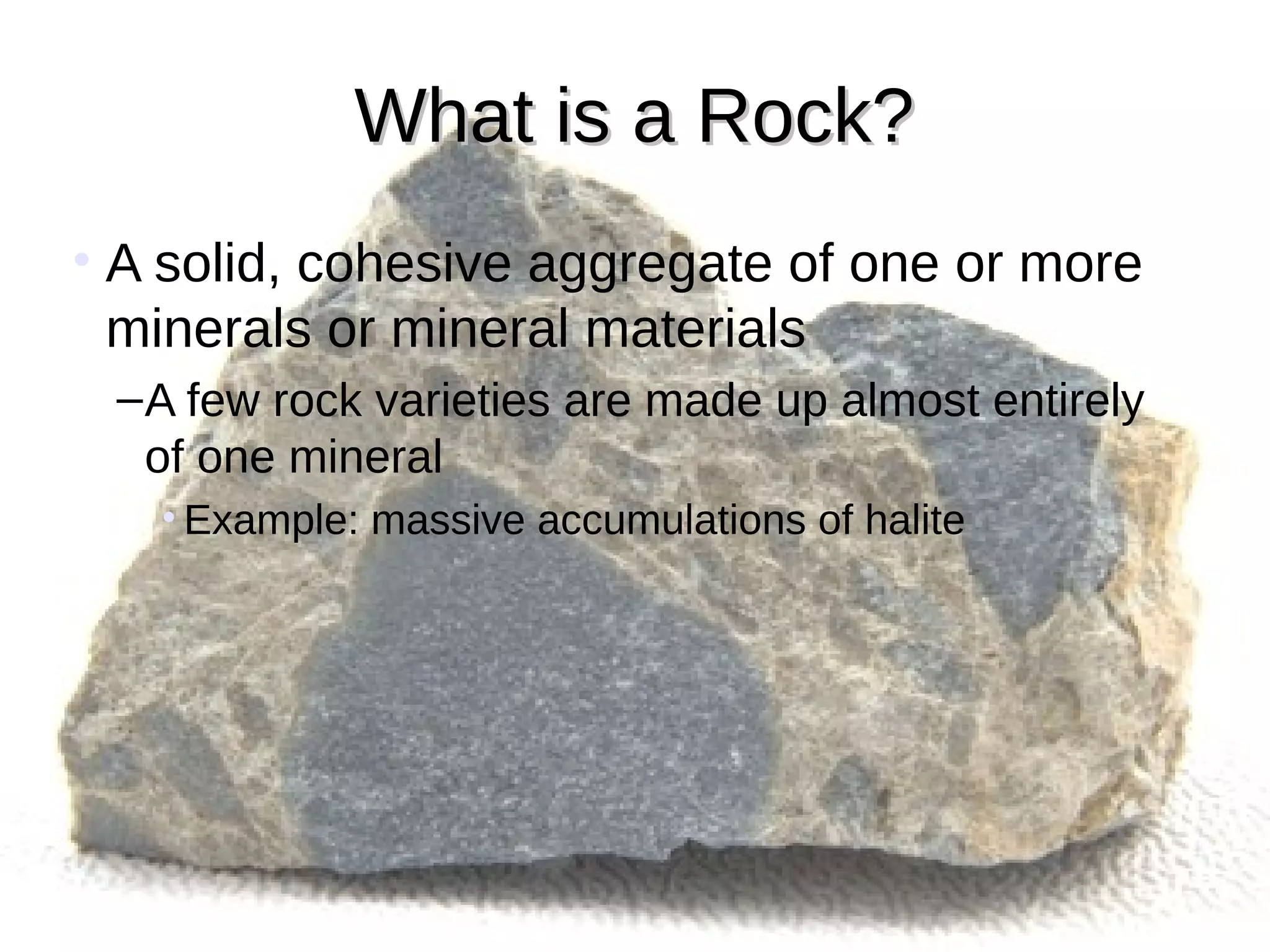 What is a Rock?What is a Rock?
• A solid, cohesive aggregate of one or more
minerals or mineral materials
–A few rock varieties are made up almost entirely
of one mineral
• Example: massive accumulations of halite
 