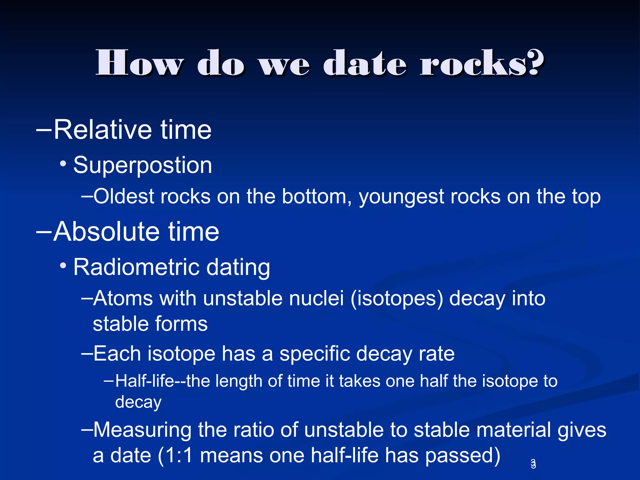 3
How do we date rocks?How do we date rocks?
–Relative time
• Superpostion
–Oldest rocks on the bottom, youngest rocks on the top
–Absolute time
• Radiometric dating
–Atoms with unstable nuclei (isotopes) decay into
stable forms
–Each isotope has a specific decay rate
–Half-life--the length of time it takes one half the isotope to
decay
–Measuring the ratio of unstable to stable material gives
a date (1:1 means one half-life has passed) 3
 
