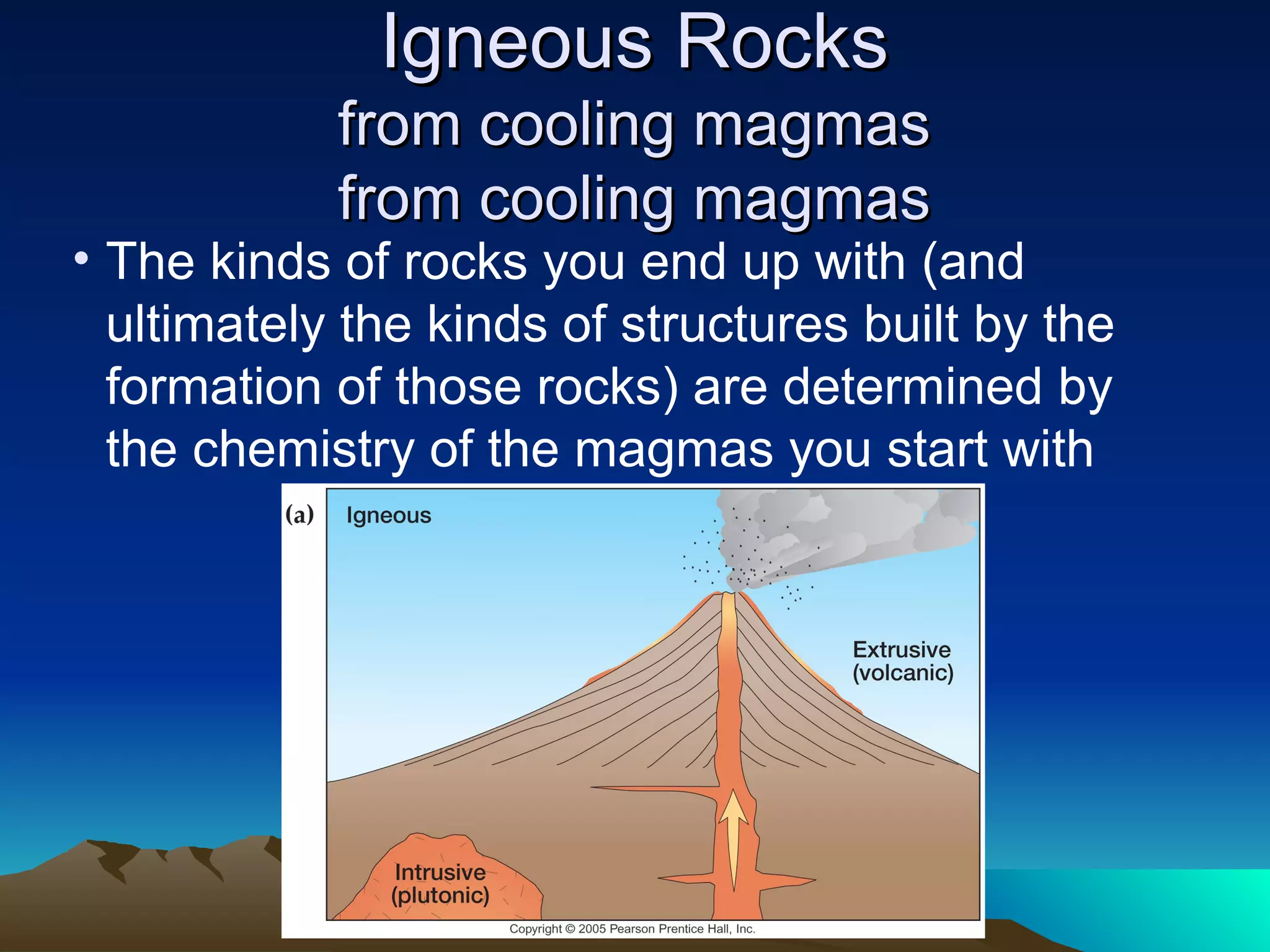 Igneous RocksIgneous Rocks
from cooling magmasfrom cooling magmas
from cooling magmasfrom cooling magmas
• The kinds of rocks you end up with (and
ultimately the kinds of structures built by the
formation of those rocks) are determined by
the chemistry of the magmas you start with
 